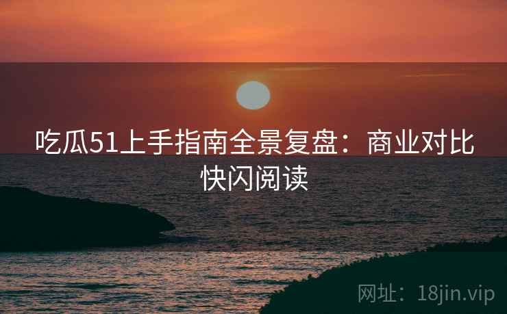 吃瓜51上手指南全景复盘：商业对比快闪阅读