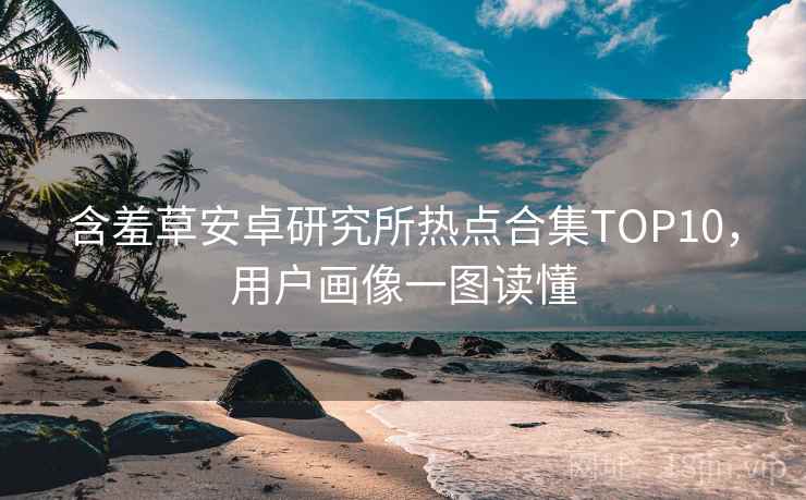 含羞草安卓研究所热点合集TOP10，用户画像一图读懂