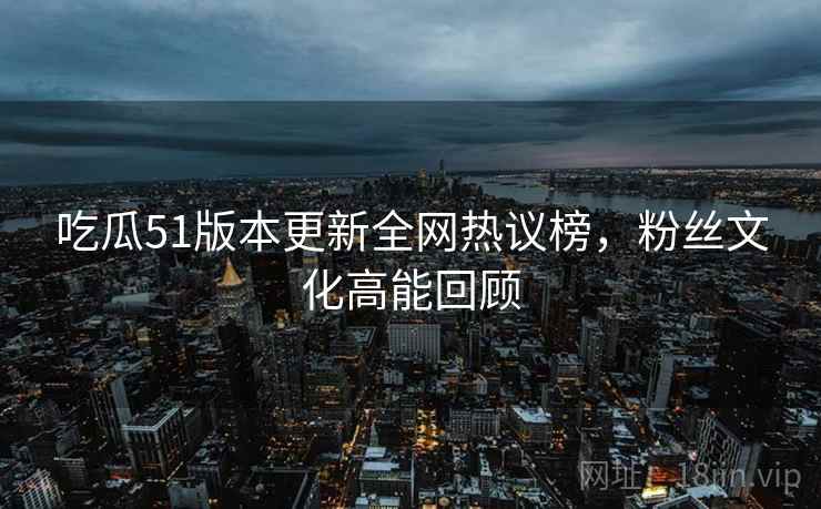 吃瓜51版本更新全网热议榜，粉丝文化高能回顾