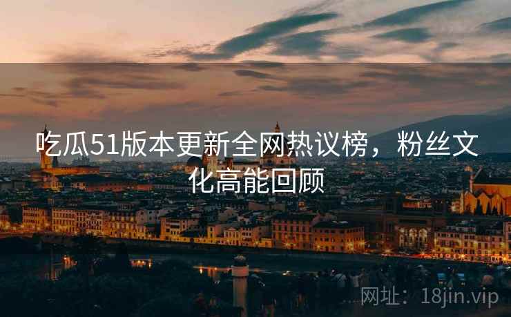 吃瓜51版本更新全网热议榜，粉丝文化高能回顾