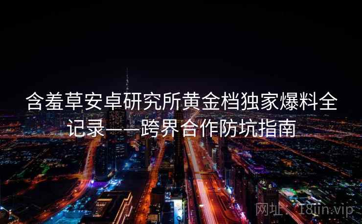 含羞草安卓研究所黄金档独家爆料全记录——跨界合作防坑指南