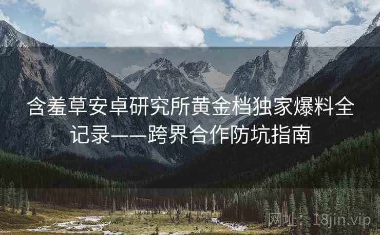 含羞草安卓研究所黄金档独家爆料全记录——跨界合作防坑指南