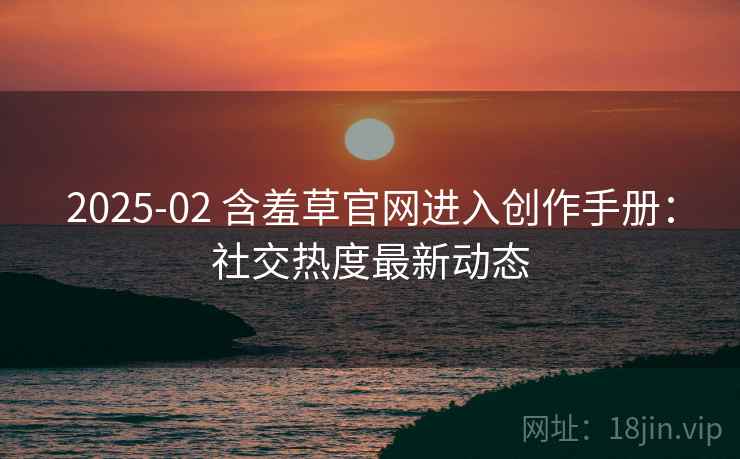 2025-02 含羞草官网进入创作手册：社交热度最新动态