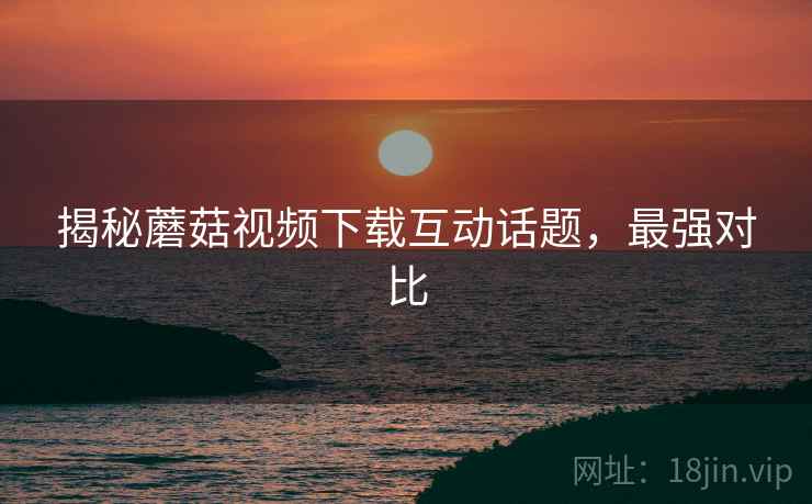 揭秘蘑菇视频下载互动话题，最强对比