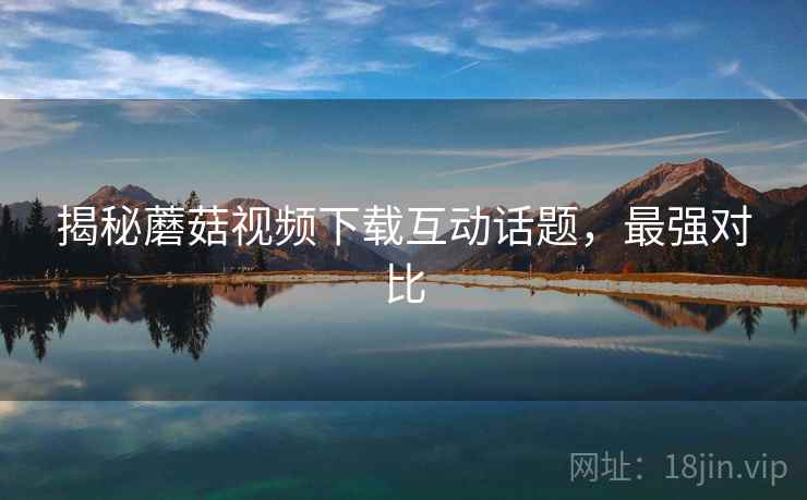 揭秘蘑菇视频下载互动话题，最强对比