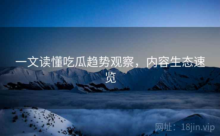 一文读懂吃瓜趋势观察，内容生态速览
