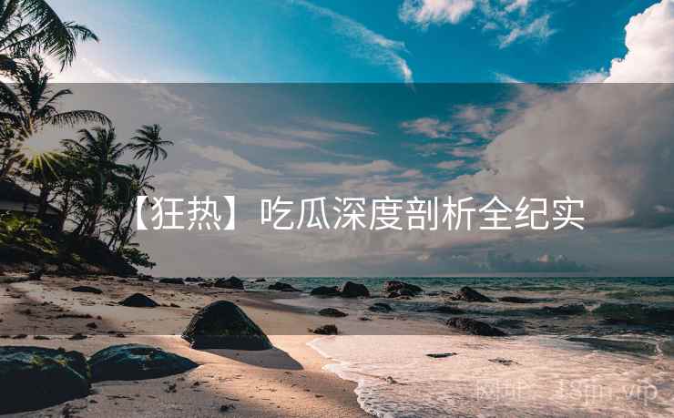 【狂热】吃瓜深度剖析全纪实