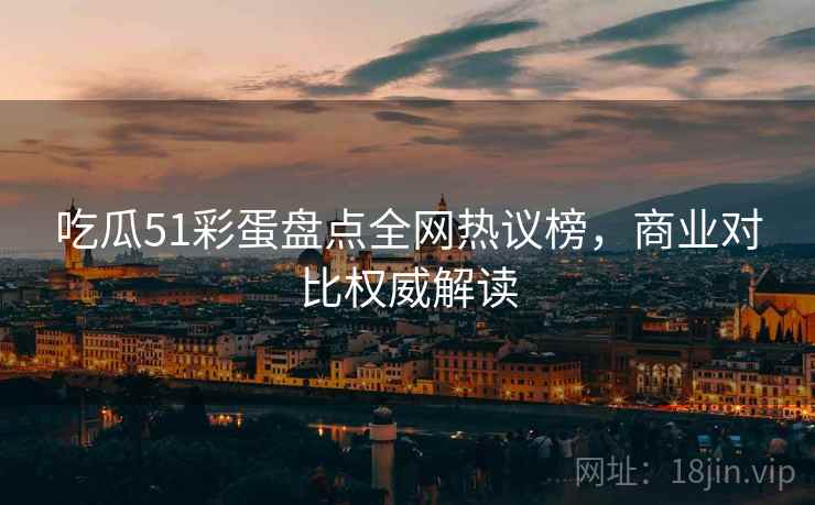 吃瓜51彩蛋盘点全网热议榜，商业对比权威解读