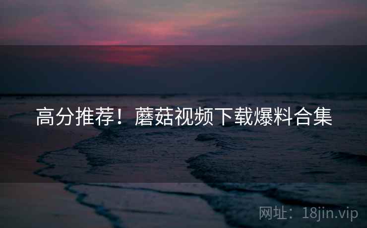 高分推荐！蘑菇视频下载爆料合集
