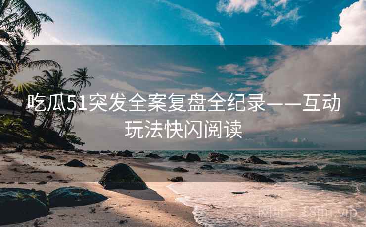吃瓜51突发全案复盘全纪录——互动玩法快闪阅读