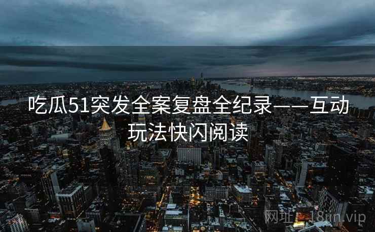 吃瓜51突发全案复盘全纪录——互动玩法快闪阅读