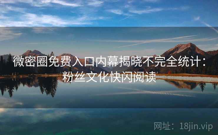 微密圈免费入口内幕揭晓不完全统计：粉丝文化快闪阅读