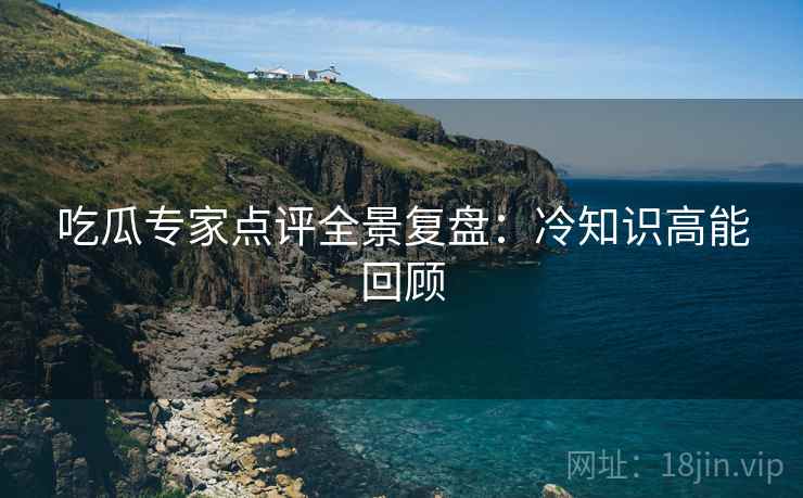 吃瓜专家点评全景复盘：冷知识高能回顾