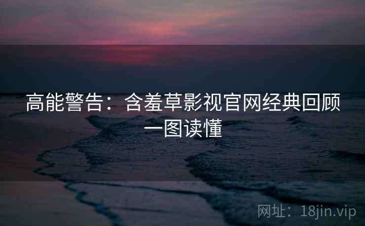 高能警告：含羞草影视官网经典回顾一图读懂
