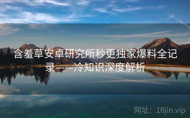 含羞草安卓研究所秒更独家爆料全记录——冷知识深度解析