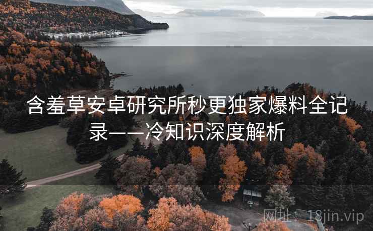 含羞草安卓研究所秒更独家爆料全记录——冷知识深度解析