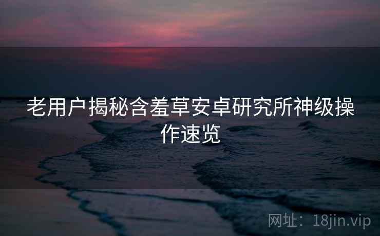 老用户揭秘含羞草安卓研究所神级操作速览