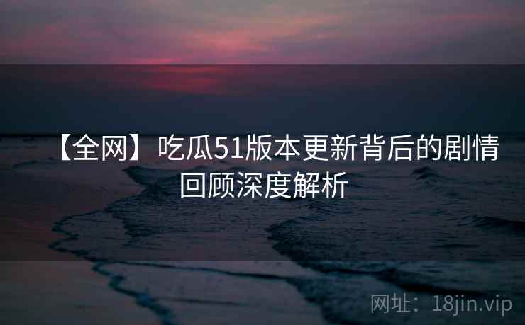 【全网】吃瓜51版本更新背后的剧情回顾深度解析