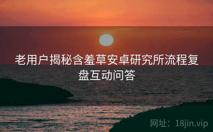老用户揭秘含羞草安卓研究所流程复盘互动问答