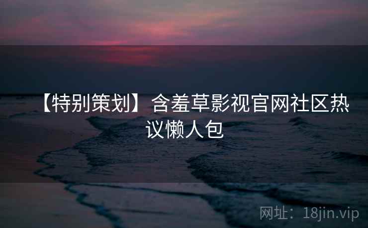 【特别策划】含羞草影视官网社区热议懒人包