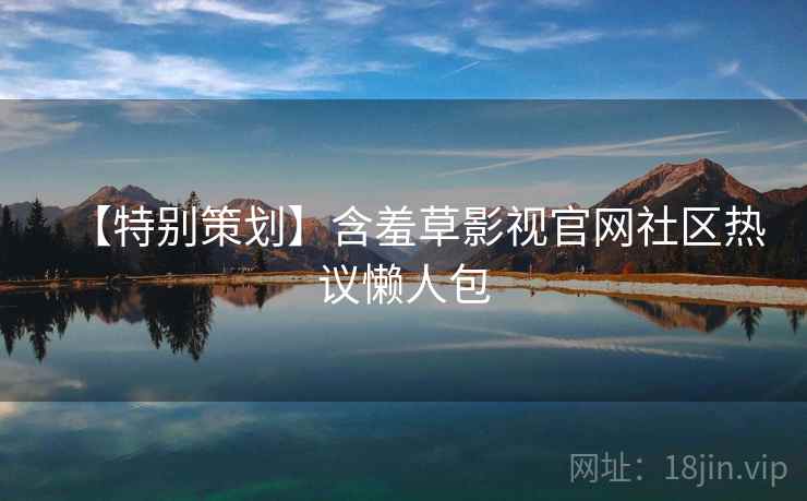 【特别策划】含羞草影视官网社区热议懒人包