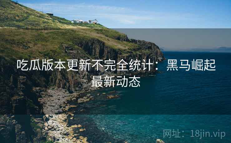 吃瓜版本更新不完全统计：黑马崛起最新动态