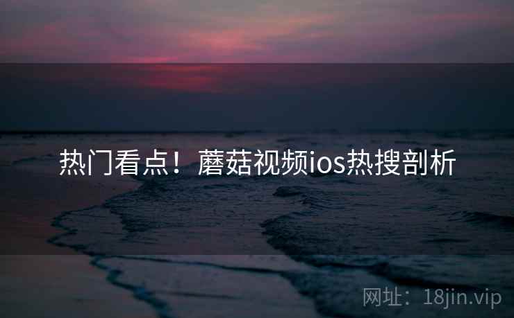 热门看点！蘑菇视频ios热搜剖析