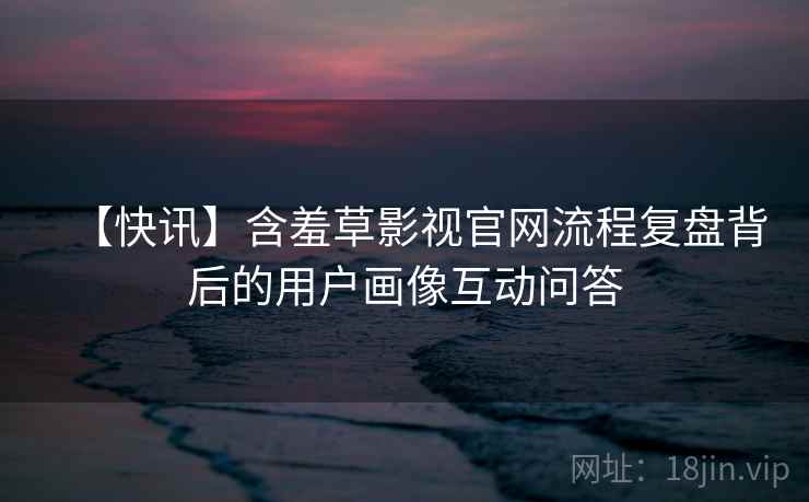 【快讯】含羞草影视官网流程复盘背后的用户画像互动问答