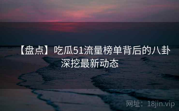 【盘点】吃瓜51流量榜单背后的八卦深挖最新动态