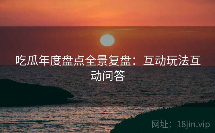 吃瓜年度盘点全景复盘：互动玩法互动问答