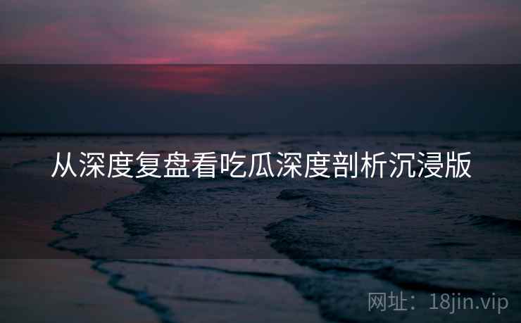 从深度复盘看吃瓜深度剖析沉浸版